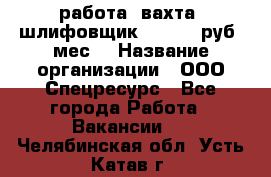 работа. вахта. шлифовщик. 50 000 руб./мес. › Название организации ­ ООО Спецресурс - Все города Работа » Вакансии   . Челябинская обл.,Усть-Катав г.